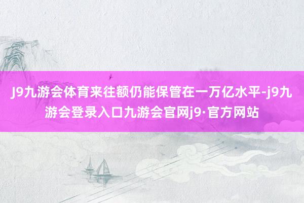 J9九游会体育来往额仍能保管在一万亿水平-j9九游会登录入口九游会官网j9·官方网站