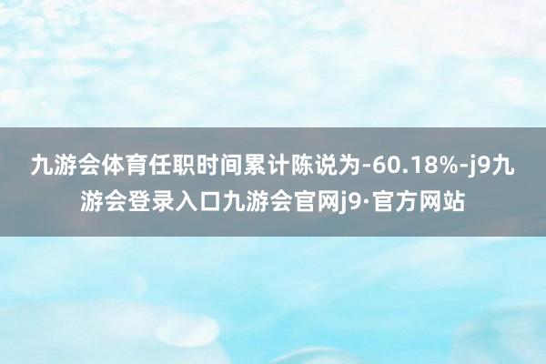 九游会体育任职时间累计陈说为-60.18%-j9九游会登录入口九游会官网j9·官方网站