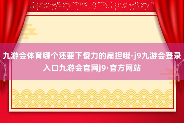 九游会体育哪个还要下傻力的扁担哦-j9九游会登录入口九游会官网j9·官方网站