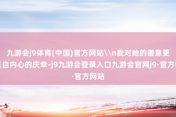 九游会j9体育(中国)官方网站\n我对她的善意更多来自内心的庆幸-j9九游会登录入口九游会官网j9·官方网站