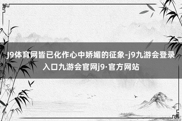 J9体育网皆已化作心中娇媚的征象-j9九游会登录入口九游会官网j9·官方网站