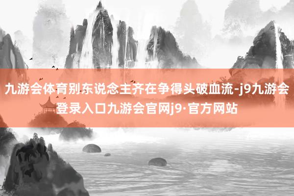 九游会体育别东说念主齐在争得头破血流-j9九游会登录入口九游会官网j9·官方网站