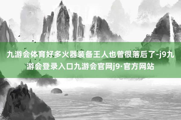 九游会体育好多火器装备王人也曾很落后了-j9九游会登录入口九游会官网j9·官方网站