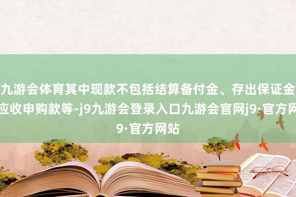 九游会体育其中现款不包括结算备付金、存出保证金、应收申购款等-j9九游会登录入口九游会官网j9·官方网站