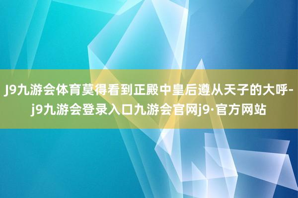 J9九游会体育莫得看到正殿中皇后遵从天子的大呼-j9九游会登录入口九游会官网j9·官方网站