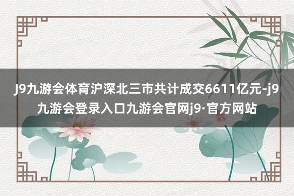 J9九游会体育沪深北三市共计成交6611亿元-j9九游会登录入口九游会官网j9·官方网站