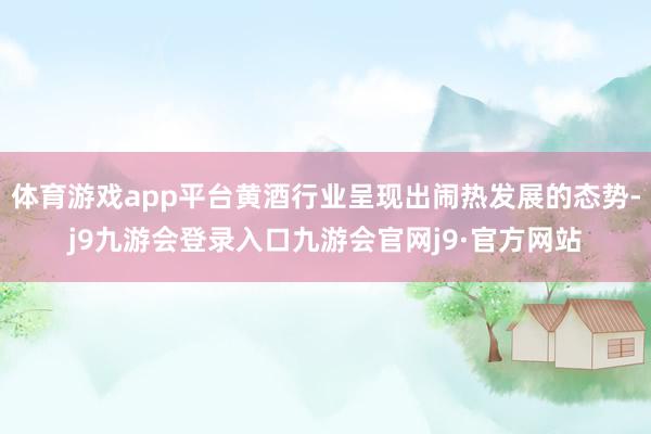 体育游戏app平台黄酒行业呈现出闹热发展的态势-j9九游会登录入口九游会官网j9·官方网站
