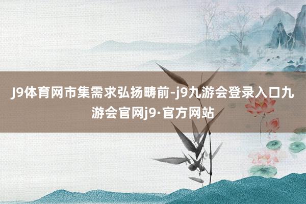 J9体育网　　市集需求弘扬畴前-j9九游会登录入口九游会官网j9·官方网站