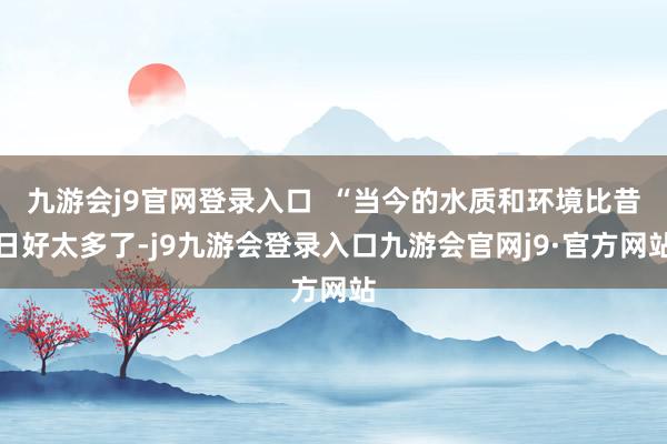 九游会j9官网登录入口  “当今的水质和环境比昔日好太多了-j9九游会登录入口九游会官网j9·官方网站
