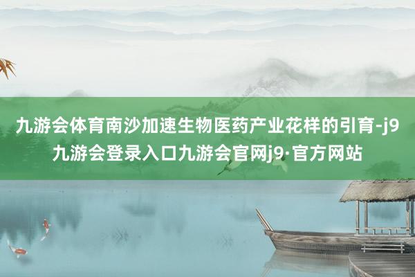 九游会体育南沙加速生物医药产业花样的引育-j9九游会登录入口九游会官网j9·官方网站