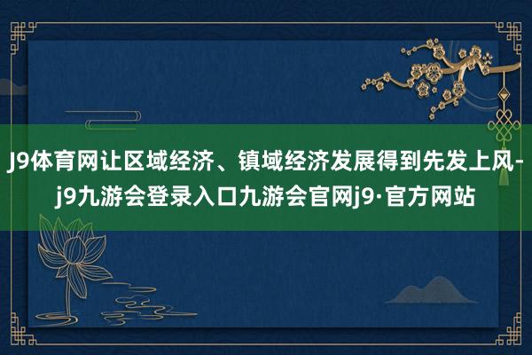 J9体育网让区域经济、镇域经济发展得到先发上风-j9九游会登录入口九游会官网j9·官方网站