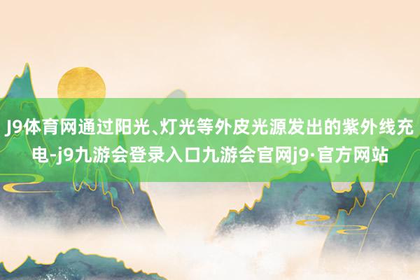J9体育网通过阳光﹑灯光等外皮光源发出的紫外线充电-j9九游会登录入口九游会官网j9·官方网站
