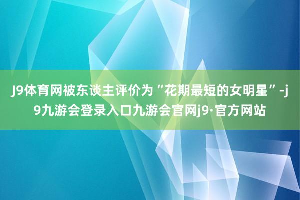 J9体育网被东谈主评价为“花期最短的女明星”-j9九游会登录入口九游会官网j9·官方网站