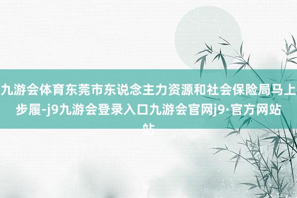 九游会体育东莞市东说念主力资源和社会保险局马上步履-j9九游会登录入口九游会官网j9·官方网站