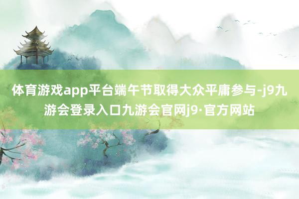 体育游戏app平台端午节取得大众平庸参与-j9九游会登录入口九游会官网j9·官方网站