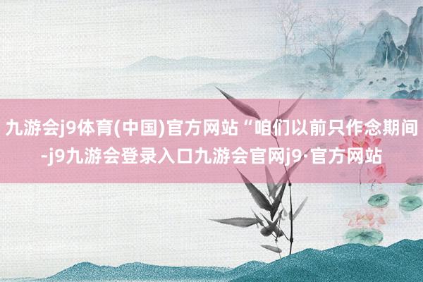 九游会j9体育(中国)官方网站“咱们以前只作念期间-j9九游会登录入口九游会官网j9·官方网站