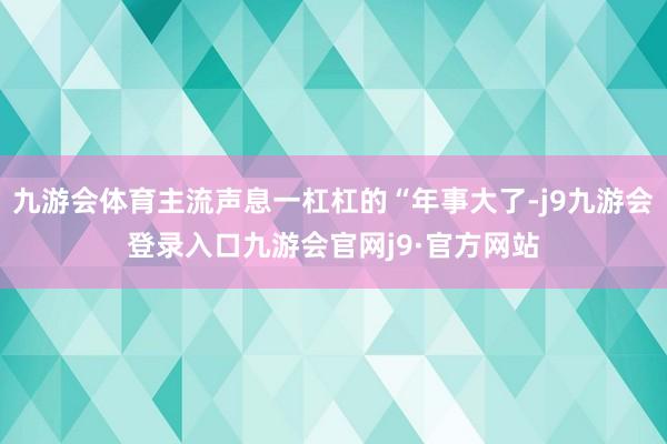 九游会体育主流声息一杠杠的“年事大了-j9九游会登录入口九游会官网j9·官方网站