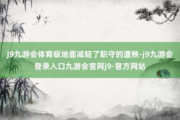 J9九游会体育极地面减轻了职守的遭殃-j9九游会登录入口九游会官网j9·官方网站
