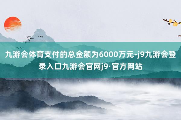 九游会体育支付的总金额为6000万元-j9九游会登录入口九游会官网j9·官方网站