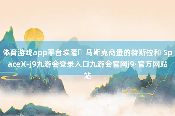 体育游戏app平台埃隆・马斯克商量的特斯拉和 SpaceX-j9九游会登录入口九游会官网j9·官方网站