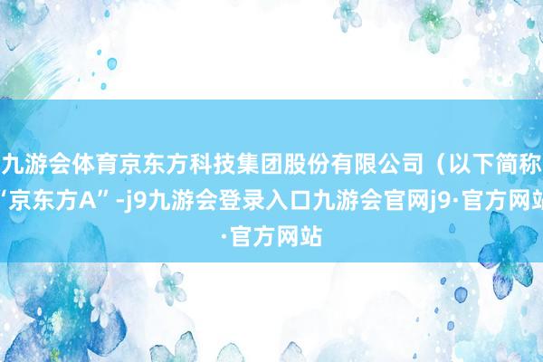 九游会体育京东方科技集团股份有限公司（以下简称“京东方A”-j9九游会登录入口九游会官网j9·官方网站