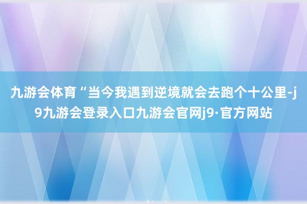 九游会体育“当今我遇到逆境就会去跑个十公里-j9九游会登录入口九游会官网j9·官方网站