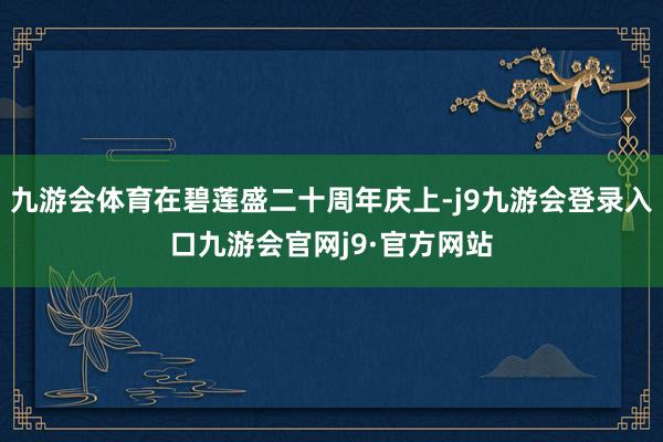 九游会体育在碧莲盛二十周年庆上-j9九游会登录入口九游会官网j9·官方网站