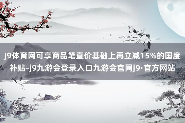 J9体育网可享商品笔直价基础上再立减15%的国度补贴-j9九游会登录入口九游会官网j9·官方网站