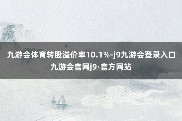 九游会体育转股溢价率10.1%-j9九游会登录入口九游会官网j9·官方网站