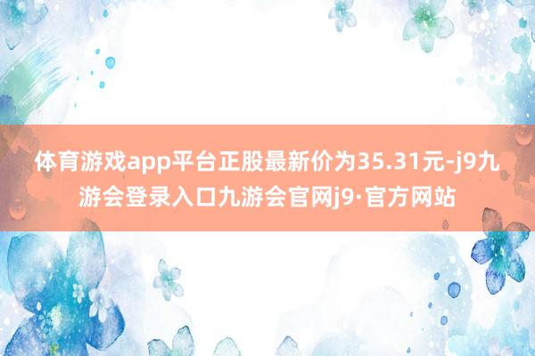体育游戏app平台正股最新价为35.31元-j9九游会登录入口九游会官网j9·官方网站