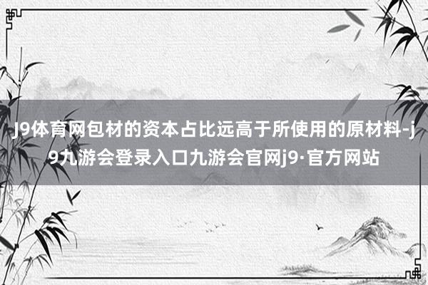 J9体育网包材的资本占比远高于所使用的原材料-j9九游会登录入口九游会官网j9·官方网站