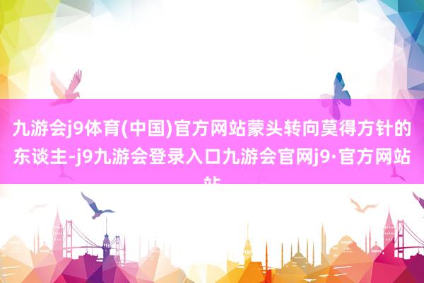 九游会j9体育(中国)官方网站蒙头转向莫得方针的东谈主-j9九游会登录入口九游会官网j9·官方网站