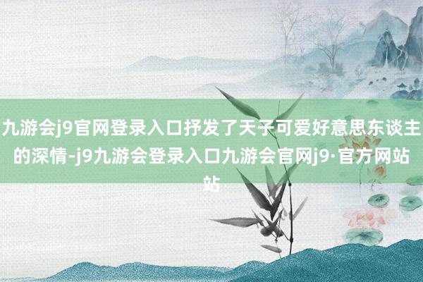 九游会j9官网登录入口抒发了天子可爱好意思东谈主的深情-j9九游会登录入口九游会官网j9·官方网站