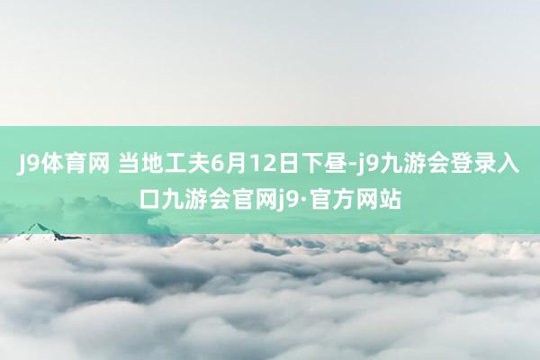 J9体育网 当地工夫6月12日下昼-j9九游会登录入口九游会官网j9·官方网站