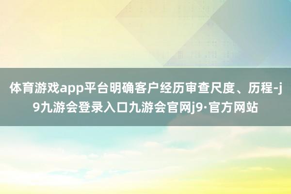 体育游戏app平台明确客户经历审查尺度、历程-j9九游会登录入口九游会官网j9·官方网站