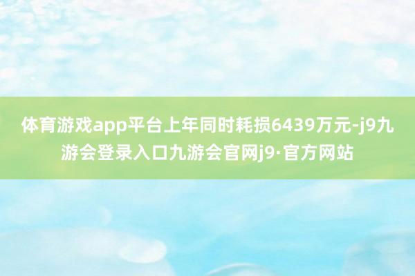 体育游戏app平台上年同时耗损6439万元-j9九游会登录入口九游会官网j9·官方网站