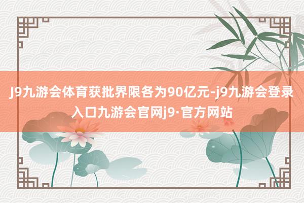 J9九游会体育获批界限各为90亿元-j9九游会登录入口九游会官网j9·官方网站