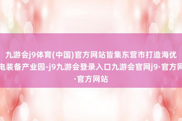 九游会j9体育(中国)官方网站皆集东营市打造海优势电装备产业园-j9九游会登录入口九游会官网j9·官方网站