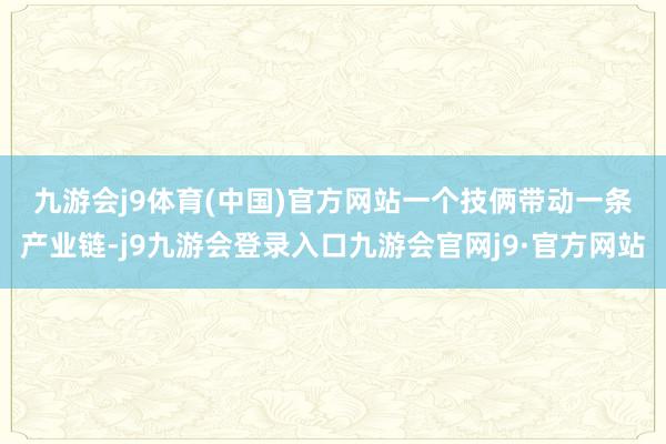 九游会j9体育(中国)官方网站　　一个技俩带动一条产业链-j9九游会登录入口九游会官网j9·官方网站