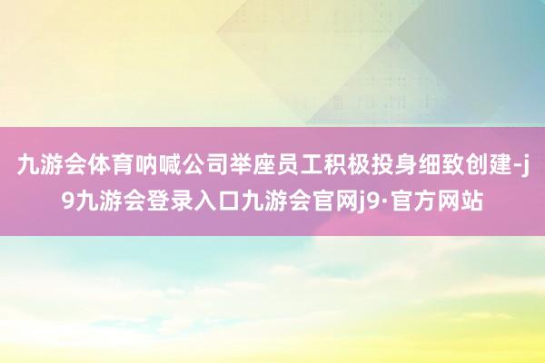 九游会体育呐喊公司举座员工积极投身细致创建-j9九游会登录入口九游会官网j9·官方网站