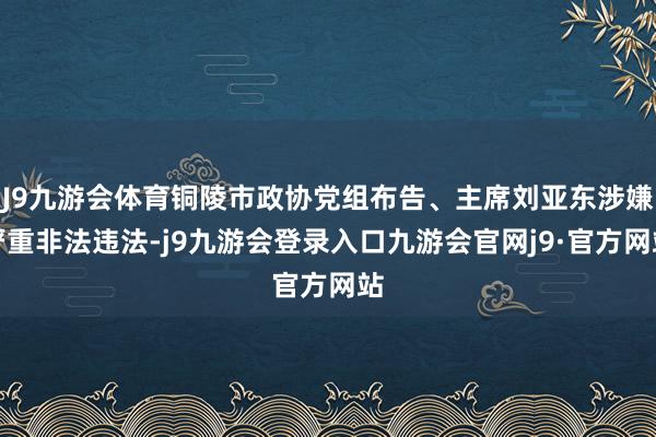 J9九游会体育铜陵市政协党组布告、主席刘亚东涉嫌严重非法违法-j9九游会登录入口九游会官网j9·官方网站
