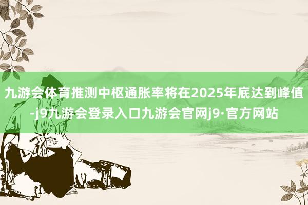 九游会体育推测中枢通胀率将在2025年底达到峰值-j9九游会登录入口九游会官网j9·官方网站
