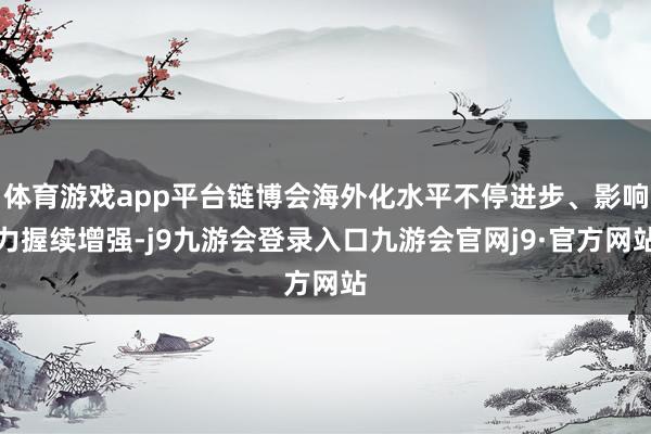 体育游戏app平台链博会海外化水平不停进步、影响力握续增强-j9九游会登录入口九游会官网j9·官方网站