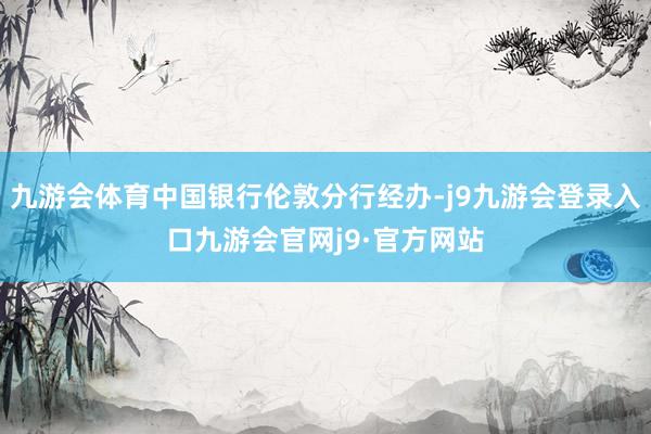 九游会体育中国银行伦敦分行经办-j9九游会登录入口九游会官网j9·官方网站
