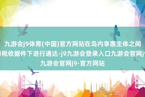 九游会j9体育(中国)官方网站在岛内享惠主体之间可在免入口税收据件下进行通达-j9九游会登录入口九游会官网j9·官方网站