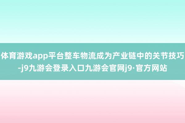 体育游戏app平台整车物流成为产业链中的关节技巧-j9九游会登录入口九游会官网j9·官方网站