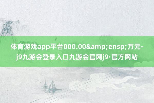 体育游戏app平台000.00&ensp;万元-j9九游会登录入口九游会官网j9·官方网站