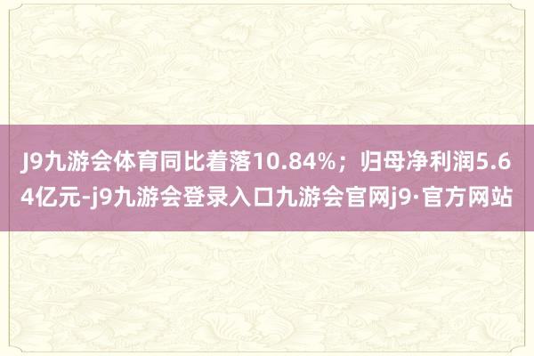 J9九游会体育同比着落10.84%；归母净利润5.64亿元-j9九游会登录入口九游会官网j9·官方网站