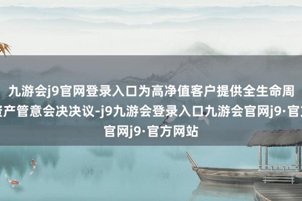 九游会j9官网登录入口为高净值客户提供全生命周期的资产管意会决决议-j9九游会登录入口九游会官网j9·官方网站