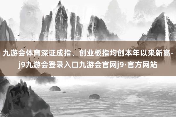 九游会体育深证成指、创业板指均创本年以来新高-j9九游会登录入口九游会官网j9·官方网站